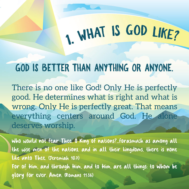 1. What is God like?

God is better than anything or anyone.

There is no one like God! Only He is perfectly
good. He determines what is right and what is
wrong. Only He is perfectly great. That means
everything centers around God. He alone
deserves worship.
Who would not fear Thee, O King of nations?...forasmuch as among all
the wise men of the nations, and in all their kingdoms, there is none
like unto Thee. (Jeremiah 10:7)
For of Him, and through Him, and to Him, are all things: to Whom be
glory for ever. Amen. (Romans 11:36)