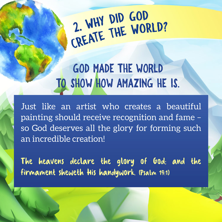 2. Why did God create the world?

God made the world to show how amazing He is.

Just like an artist who creates a beautiful painting should receive recognition and fame – so God deserves all the glory for forming such an incredible creation!
The heavens declare the glory of God; and the firmament sheweth His handywork. (Psalm 19:1)