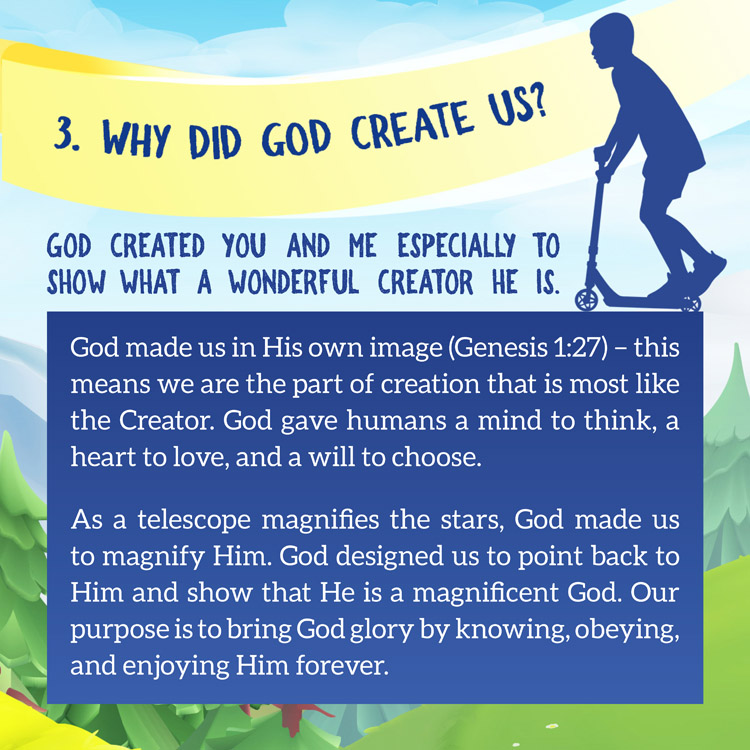 3 Why did God create us?
 
God created you and me Especially to show what a wonderful Creator He is.

God made us in His own image (Genesis 1:27) – this means we are the part of creation that is most like the Creator. God gave humans a mind to think, a heart to love, and a will to choose.
As a telescope magnifies the stars, God made us to magnify Him. God designed us to point back to Him and show that He is a magnificent God. Our purpose is to bring God glory by knowing, obeying, and enjoying Him forever.