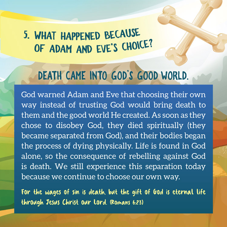 5. What happened because of Adam and Eve's choice?

Death Came into God’s Good World.
 
God warned Adam and Eve that choosing their own
way instead of trusting God would bring death to
them and the good world He created. As soon as they
chose to disobey God, they died spiritually (they
became separated from God), and their bodies began
the process of dying physically. Life is found in God
alone, so the consequence of rebelling against God
is death. We still experience this separation today
because we continue to choose our own way.
For the wages of sin is death, but the gift of God is eternal life
through Jesus Christ our Lord. (Romans 6:23)