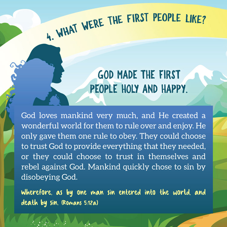 4. What were the first people like?

God Made the First People Holy and Happy.

God loves mankind very much, and He created a
wonderful world for them to rule over and enjoy. He
only gave them one rule to obey. They could choose
to trust God to provide everything that they needed,
or they could choose to trust in themselves and
rebel against God. Mankind quickly chose to sin by
disobeying God.
Wherefore, as by one man sin entered into the world, and
death by sin. (Romans 5:12a)