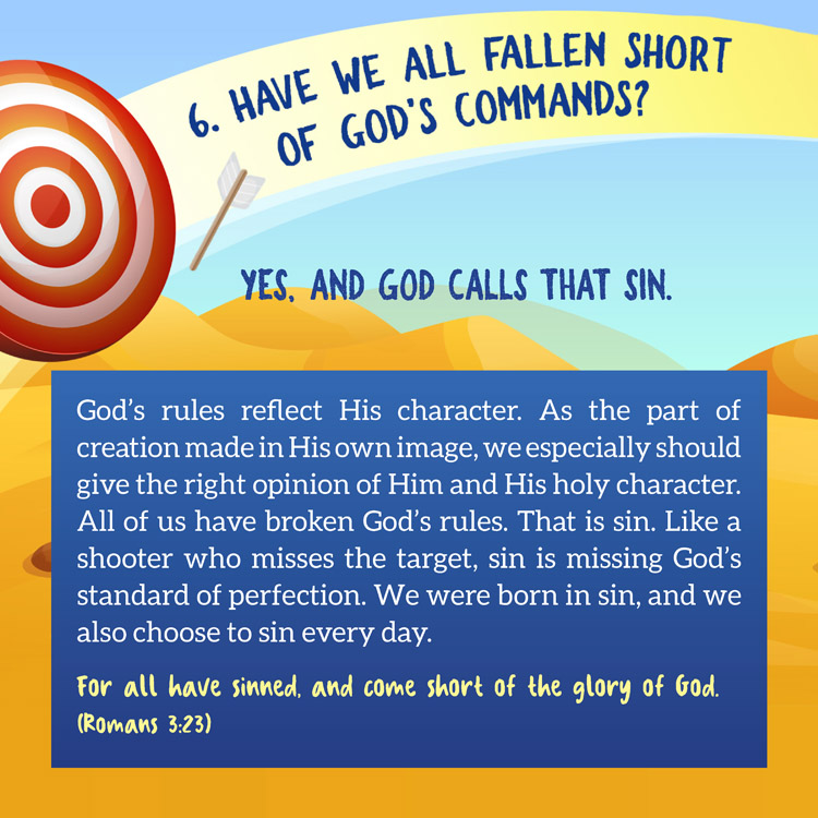 6. Have we all fallen short of God's commands?

Yes, and God Calls That Sin.

God’s rules reflect His character. As the part of creation made in His own image, we especially should give the right opinion of Him and His holy character. All of us have broken God’s rules. That is sin. Like a shooter who misses the target, sin is missing God’s standard of perfection. We were born in sin, and we also choose to sin every day.
For all have sinned, and come short of the glory of God.
(Romans 3:23)