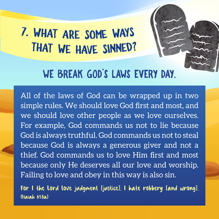 7. What are some of the ways that we have sinned?

We Break God’s Laws Every Day.

All of the laws of God can be wrapped up in two simple rules. We should love God first and most, and we should love other people as we love ourselves. For example, God commands us not to lie because God is always truthful. God commands us not to steal because God is always a generous giver and not a thief. God commands us to love Him first and most because only He deserves all our love and worship. Failing to love and obey in this way is also sin.
For I the Lord love judgment [justice], I hate robbery [and wrong]. (Isaiah 61:8a)