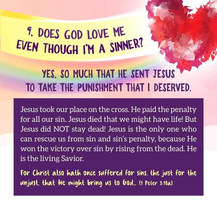 9. Does God love me even though I'm a sinner?

Yes, so much that he sent Jesus
to take the punishment that I deserved.

Jesus took our place on the cross. He paid the penalty for all our sin. Jesus died that we might have life! But Jesus did NOT stay dead! Jesus is the only one who can rescue us from sin and sin’s penalty, because He won the victory over sin by rising from the dead. He is the living Savior.
For Christ also hath once suffered for sins, the just for the unjust, that He might bring us to God... (1 Peter 3:18a)