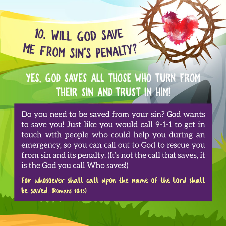 10. Will God save me from Sin's penalty?

Yes, God saves all those who turn from their sin and trust in Him

Do you need to be saved from your sin? God wants to save you! Just like you would call 9-1-1 to get in touch with people who could help you during an emergency, so you can call out to God to rescue you from sin and its penalty. (It’s not the call that saves, it is the God you call Who saves!)
For whosoever shall call upon the name of the Lord shall be saved. (Romans 10:13)

