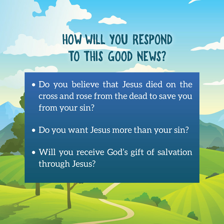 How will you respond to this good news?

• Do you believe that Jesus died on the
cross and rose from the dead to save you
from your sin?
• Do you want Jesus more than your sin?
• Will you receive God’s gift of salvation
through Jesus?